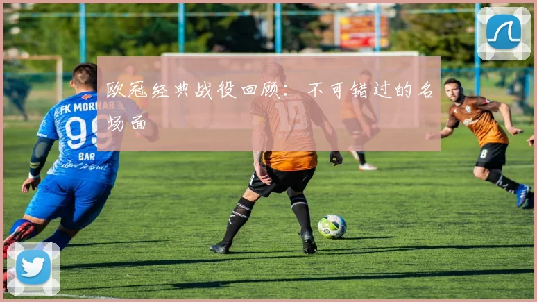 欧冠经典战役回顾：不可错过的名场面
