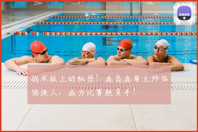 战术板上的秘密!鹿岛鹿角主帅临场换人,成为比赛胜负手!