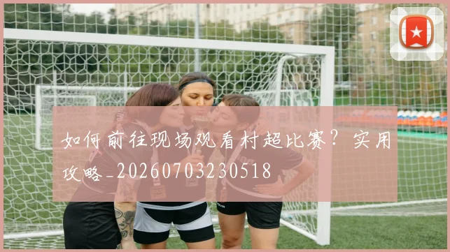 如何前往现场观看村超比赛?实用攻略_20260703230518