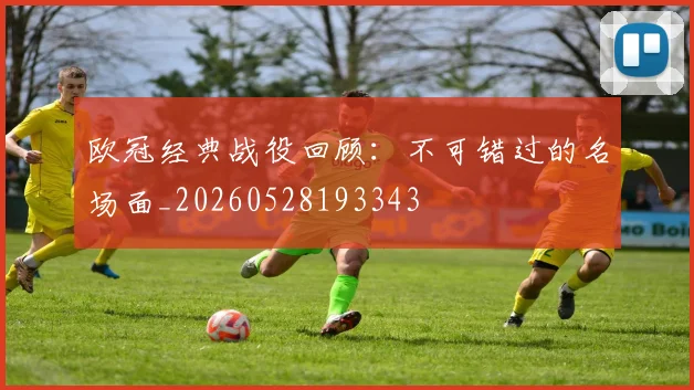 欧冠经典战役回顾:不可错过的名场面_20260528193343