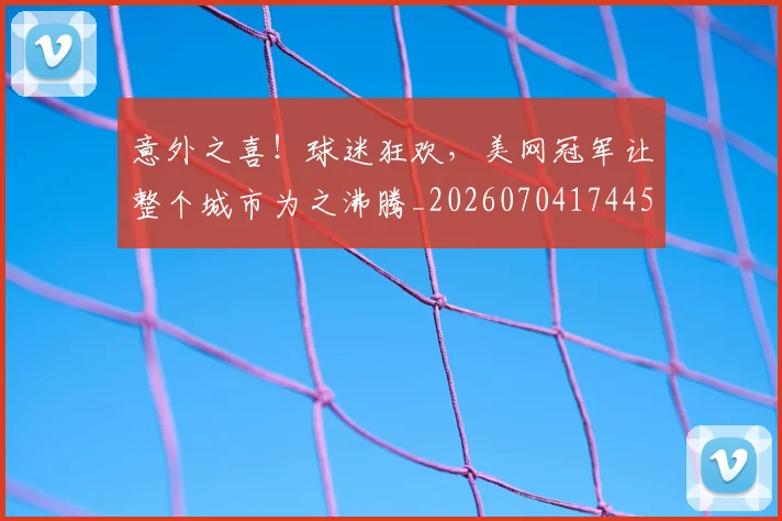 意外之喜!球迷狂欢,美网冠军让整个城市为之沸腾_20260704174452