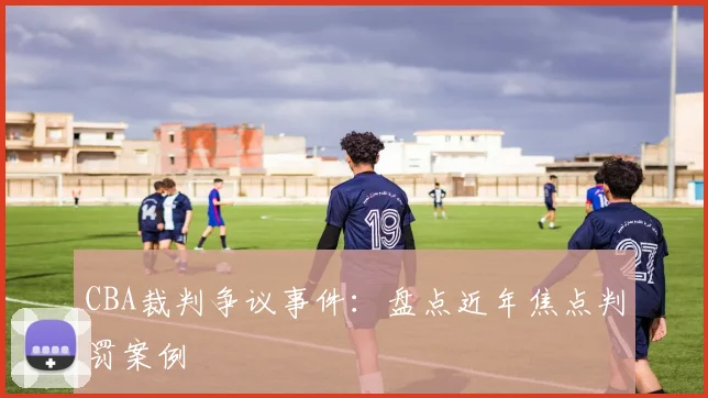 CBA裁判争议事件:盘点近年焦点判罚案例