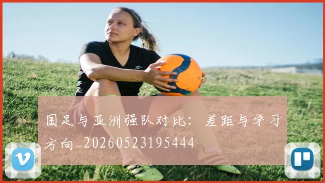 国足与亚洲强队对比:差距与学习方向_20260523195444
