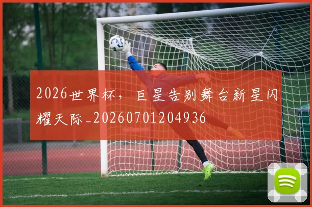 2026世界杯，巨星告别舞台新星闪耀天际_20260701204936