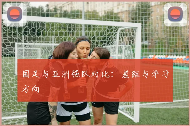 国足与亚洲强队对比:差距与学习方向