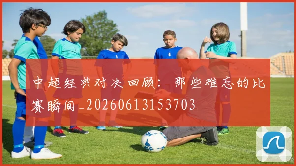 中超经典对决回顾:那些难忘的比赛瞬间_20260613153703