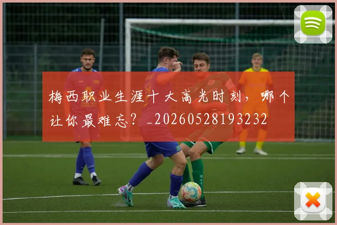 梅西职业生涯十大高光时刻,哪个让你最难忘?_20260528193232