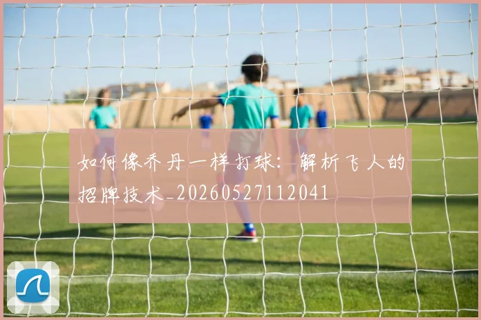 如何像乔丹一样打球:解析飞人的招牌技术_20260527112041
