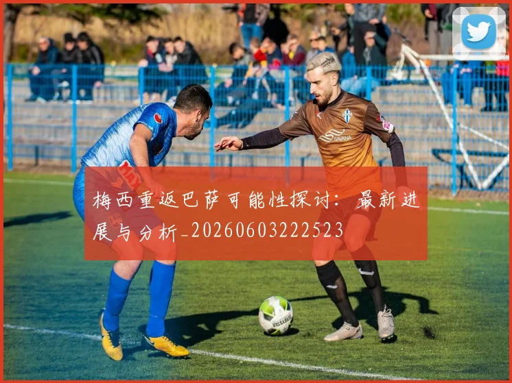 梅西重返巴萨可能性探讨：最新进展与分析_20260603222523