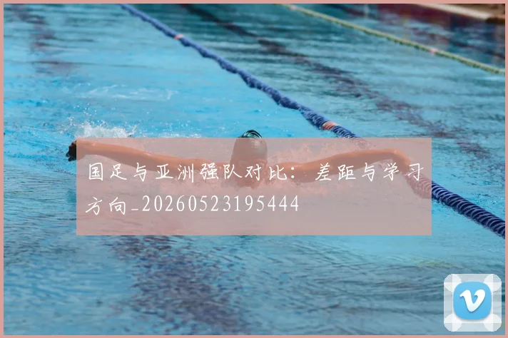 国足与亚洲强队对比:差距与学习方向_20260523195444