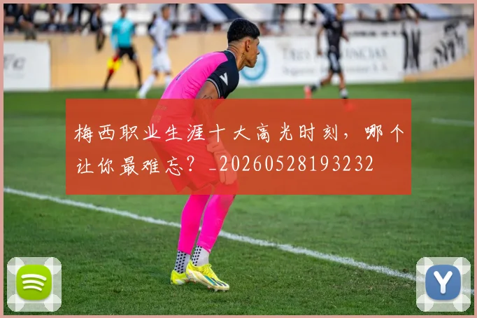 梅西职业生涯十大高光时刻，哪个让你最难忘？_20260528193232