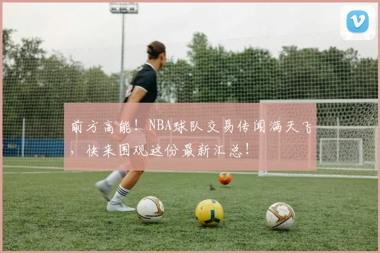 前方高能!NBA球队交易传闻满天飞,快来围观这份最新汇总!