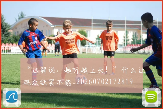 “这解说,越听越上头!”什么让观众欲罢不能_20260702172819